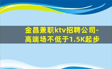金昌兼职ktv招聘公司-高端场不低于1.5K起步